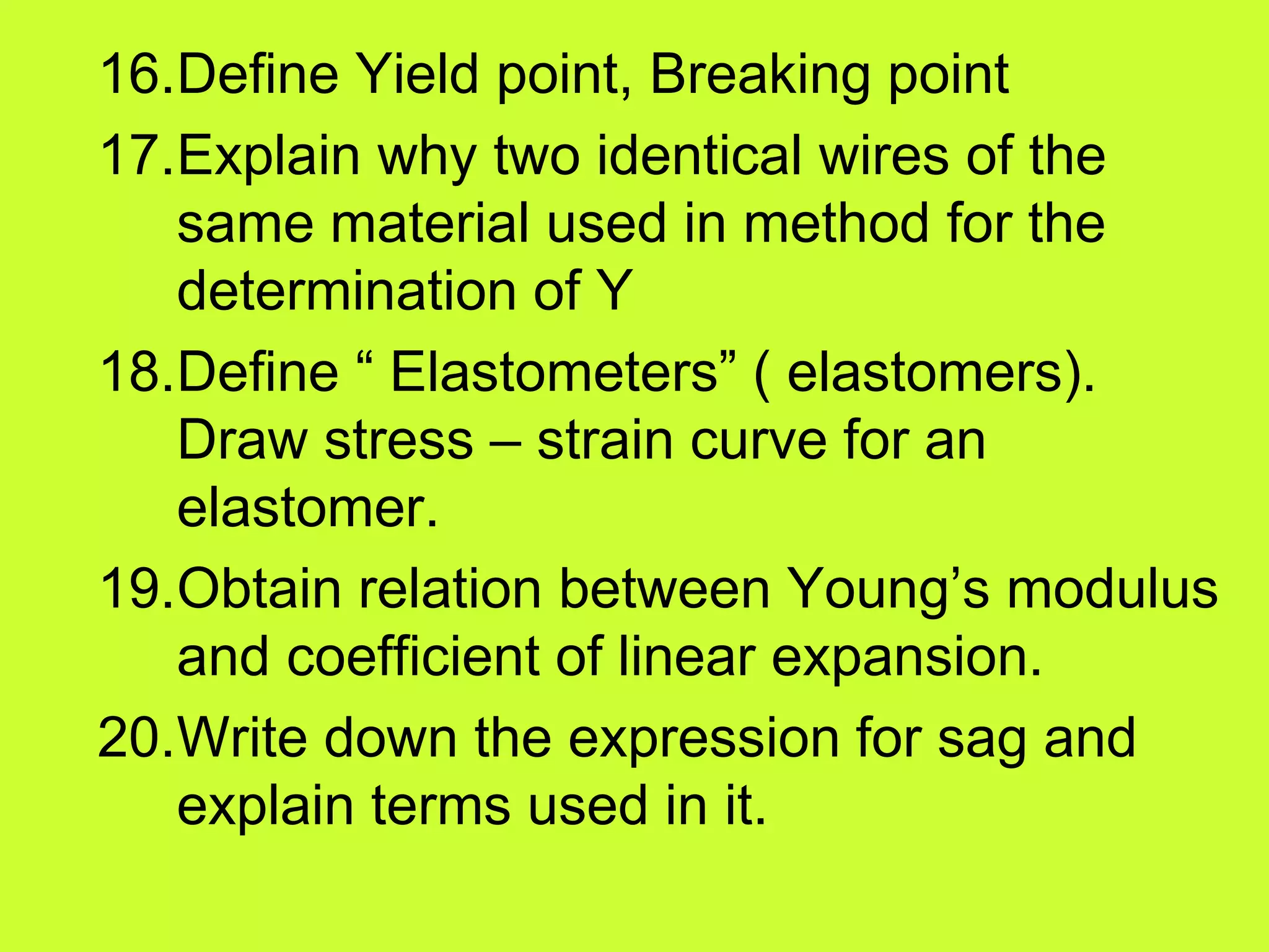 16.Define Yield point, Breaking point
17.Explain why two identical wires of the
same material used in method for the
determination of Y
18.Define “ Elastometers” ( elastomers).
Draw stress – strain curve for an
elastomer.
19.Obtain relation between Young’s modulus
and coefficient of linear expansion.
20.Write down the expression for sag and
explain terms used in it.
 