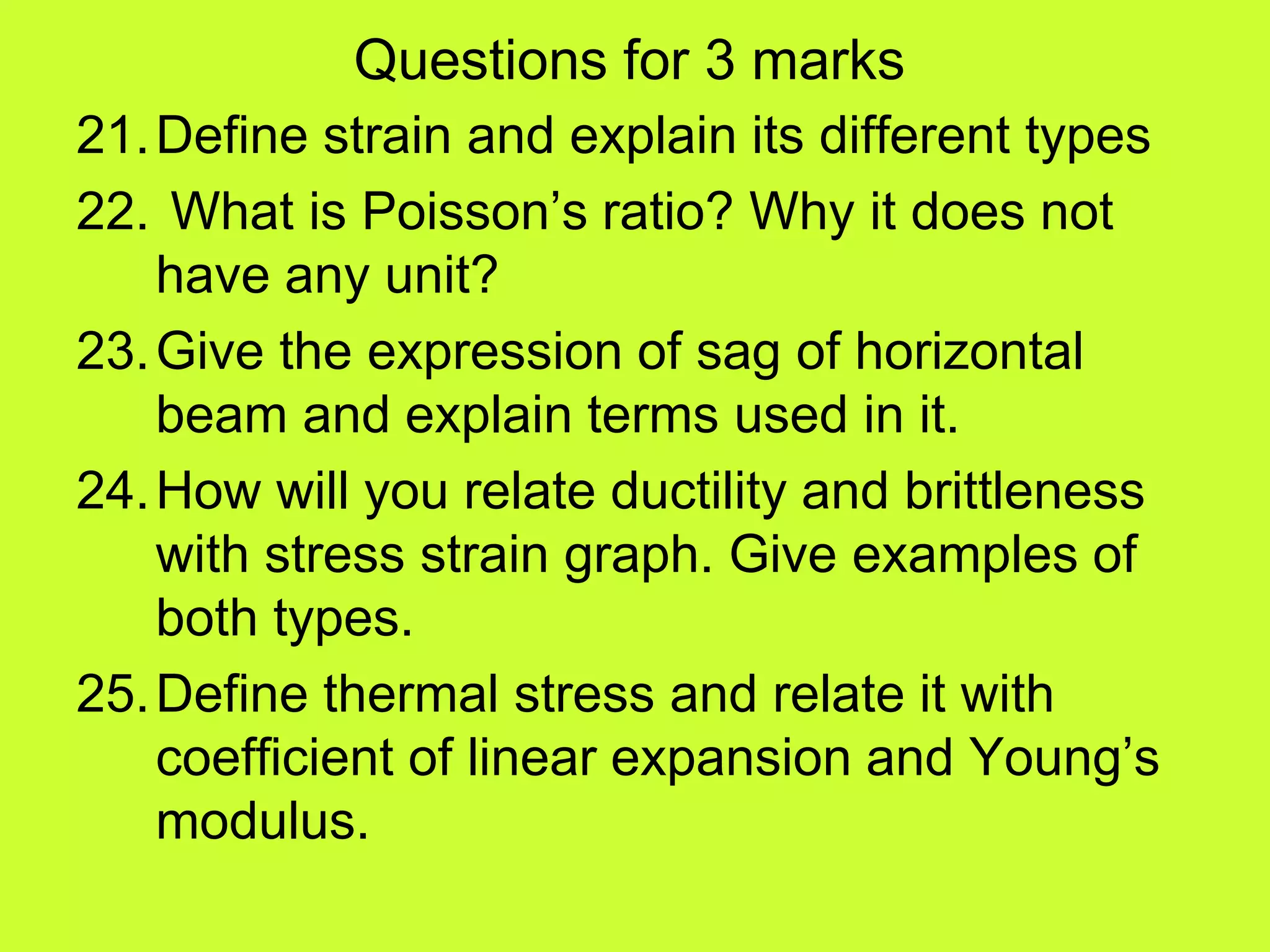 Questions for 3 marks
21.Define strain and explain its different types
22. What is Poisson’s ratio? Why it does not
have any unit?
23.Give the expression of sag of horizontal
beam and explain terms used in it.
24.How will you relate ductility and brittleness
with stress strain graph. Give examples of
both types.
25.Define thermal stress and relate it with
coefficient of linear expansion and Young’s
modulus.
 