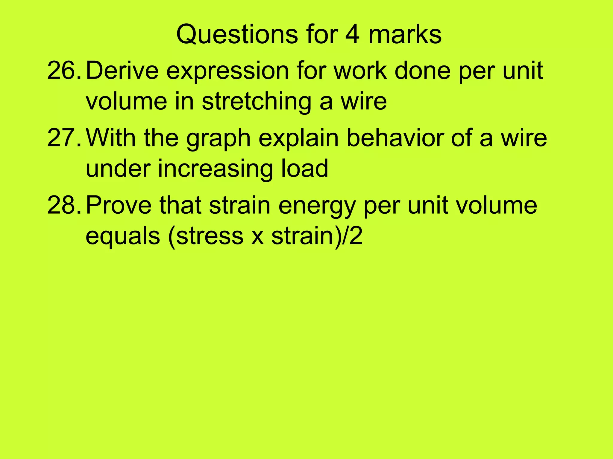 Questions for 4 marks
26.Derive expression for work done per unit
volume in stretching a wire
27.With the graph explain behavior of a wire
under increasing load
28.Prove that strain energy per unit volume
equals (stress x strain)/2
 