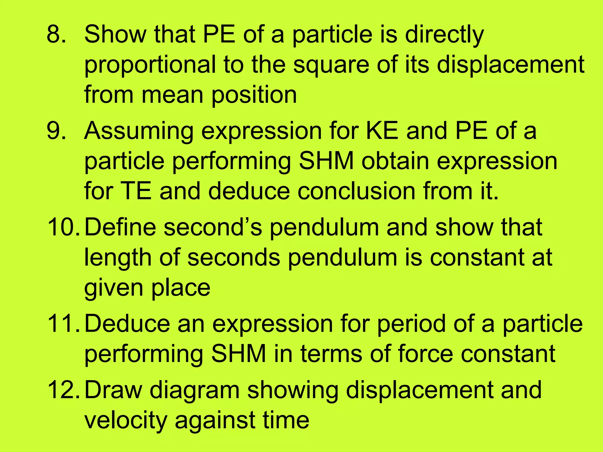 8. Show that PE of a particle is directly
proportional to the square of its displacement
from mean position
9. Assuming expression for KE and PE of a
particle performing SHM obtain expression
for TE and deduce conclusion from it.
10.Define second’s pendulum and show that
length of seconds pendulum is constant at
given place
11.Deduce an expression for period of a particle
performing SHM in terms of force constant
12.Draw diagram showing displacement and
velocity against time
 