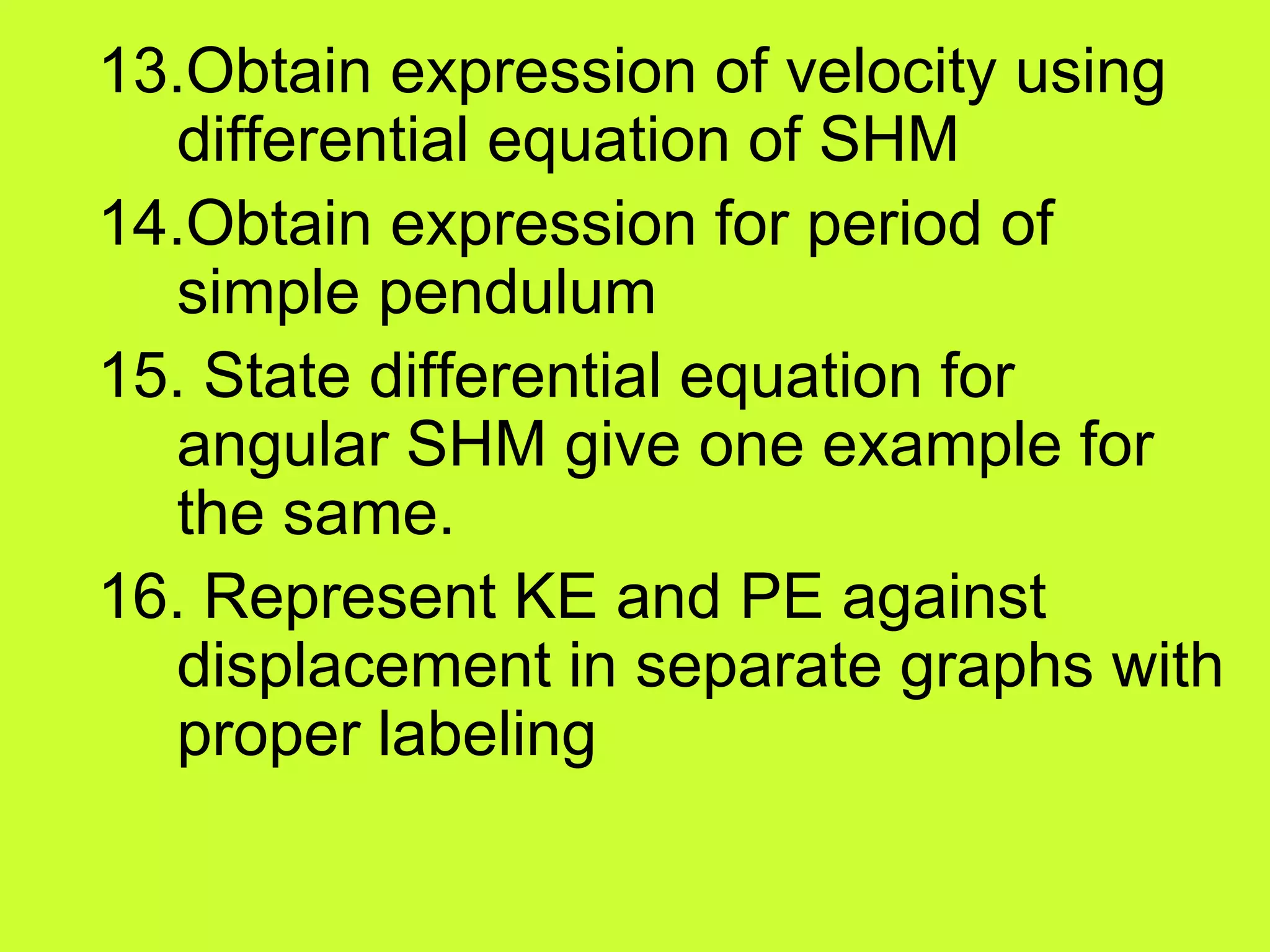 13.Obtain expression of velocity using
differential equation of SHM
14.Obtain expression for period of
simple pendulum
15. State differential equation for
angular SHM give one example for
the same.
16. Represent KE and PE against
displacement in separate graphs with
proper labeling
 