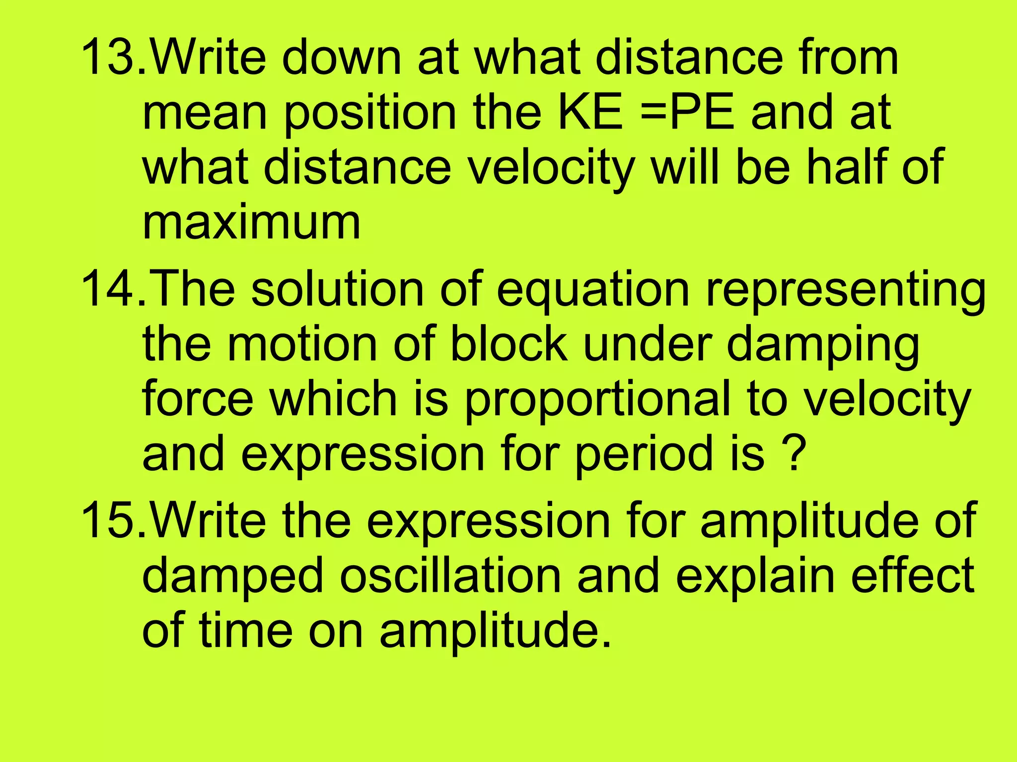 13.Write down at what distance from
mean position the KE =PE and at
what distance velocity will be half of
maximum
14.The solution of equation representing
the motion of block under damping
force which is proportional to velocity
and expression for period is ?
15.Write the expression for amplitude of
damped oscillation and explain effect
of time on amplitude.
 