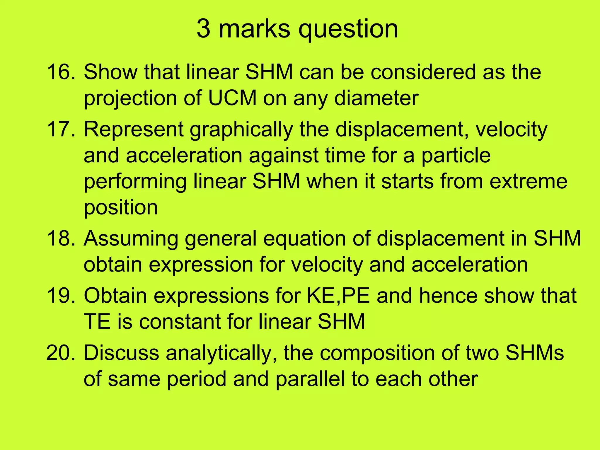 3 marks question
16. Show that linear SHM can be considered as the
projection of UCM on any diameter
17. Represent graphically the displacement, velocity
and acceleration against time for a particle
performing linear SHM when it starts from extreme
position
18. Assuming general equation of displacement in SHM
obtain expression for velocity and acceleration
19. Obtain expressions for KE,PE and hence show that
TE is constant for linear SHM
20. Discuss analytically, the composition of two SHMs
of same period and parallel to each other
 