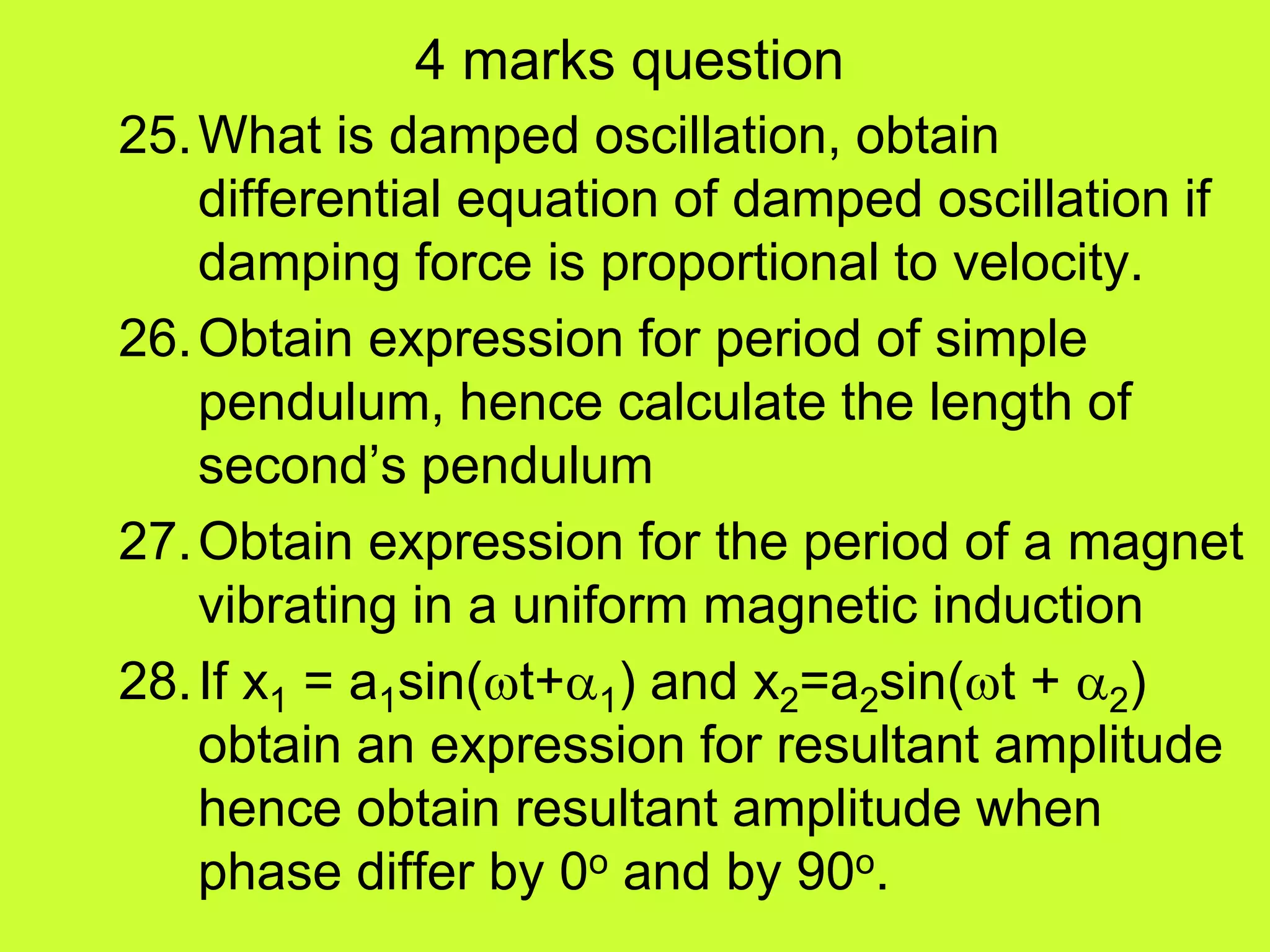 4 marks question
25.What is damped oscillation, obtain
differential equation of damped oscillation if
damping force is proportional to velocity.
26.Obtain expression for period of simple
pendulum, hence calculate the length of
second’s pendulum
27.Obtain expression for the period of a magnet
vibrating in a uniform magnetic induction
28.If x1 = a1sin(t+1) and x2=a2sin(t + 2)
obtain an expression for resultant amplitude
hence obtain resultant amplitude when
phase differ by 0o and by 90o.
 