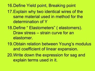 16.Define Yield point, Breaking point
17.Explain why two identical wires of the
same material used in method for the
determination of Y
18.Define “ Elastometers” ( elastomers).
Draw stress – strain curve for an
elastomer.
19.Obtain relation between Young’s modulus
and coefficient of linear expansion.
20.Write down the expression for sag and
explain terms used in it.
 