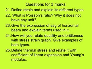 Questions for 3 marks
21.Define strain and explain its different types
22. What is Poisson’s ratio? Why it does not
have any unit?
23.Give the expression of sag of horizontal
beam and explain terms used in it.
24.How will you relate ductility and brittleness
with stress strain graph. Give examples of
both types.
25.Define thermal stress and relate it with
coefficient of linear expansion and Young’s
modulus.
 