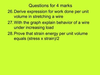 Questions for 4 marks
26.Derive expression for work done per unit
volume in stretching a wire
27.With the graph explain behavior of a wire
under increasing load
28.Prove that strain energy per unit volume
equals (stress x strain)/2
 