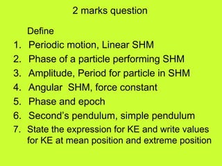 2 marks question
Define
1. Periodic motion, Linear SHM
2. Phase of a particle performing SHM
3. Amplitude, Period for particle in SHM
4. Angular SHM, force constant
5. Phase and epoch
6. Second’s pendulum, simple pendulum
7. State the expression for KE and write values
for KE at mean position and extreme position
 