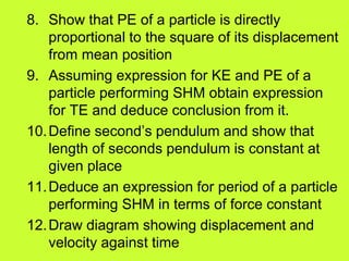 8. Show that PE of a particle is directly
proportional to the square of its displacement
from mean position
9. Assuming expression for KE and PE of a
particle performing SHM obtain expression
for TE and deduce conclusion from it.
10.Define second’s pendulum and show that
length of seconds pendulum is constant at
given place
11.Deduce an expression for period of a particle
performing SHM in terms of force constant
12.Draw diagram showing displacement and
velocity against time
 