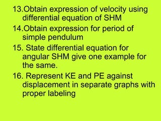 13.Obtain expression of velocity using
differential equation of SHM
14.Obtain expression for period of
simple pendulum
15. State differential equation for
angular SHM give one example for
the same.
16. Represent KE and PE against
displacement in separate graphs with
proper labeling
 