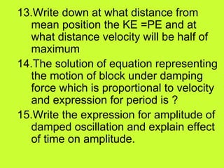 13.Write down at what distance from
mean position the KE =PE and at
what distance velocity will be half of
maximum
14.The solution of equation representing
the motion of block under damping
force which is proportional to velocity
and expression for period is ?
15.Write the expression for amplitude of
damped oscillation and explain effect
of time on amplitude.
 