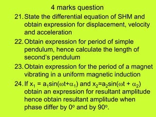 4 marks question
21.State the differential equation of SHM and
obtain expression for displacement, velocity
and acceleration
22.Obtain expression for period of simple
pendulum, hence calculate the length of
second’s pendulum
23.Obtain expression for the period of a magnet
vibrating in a uniform magnetic induction
24.If x1 = a1sin(t+1) and x2=a2sin(t + 2)
obtain an expression for resultant amplitude
hence obtain resultant amplitude when
phase differ by 0o and by 90o.
 