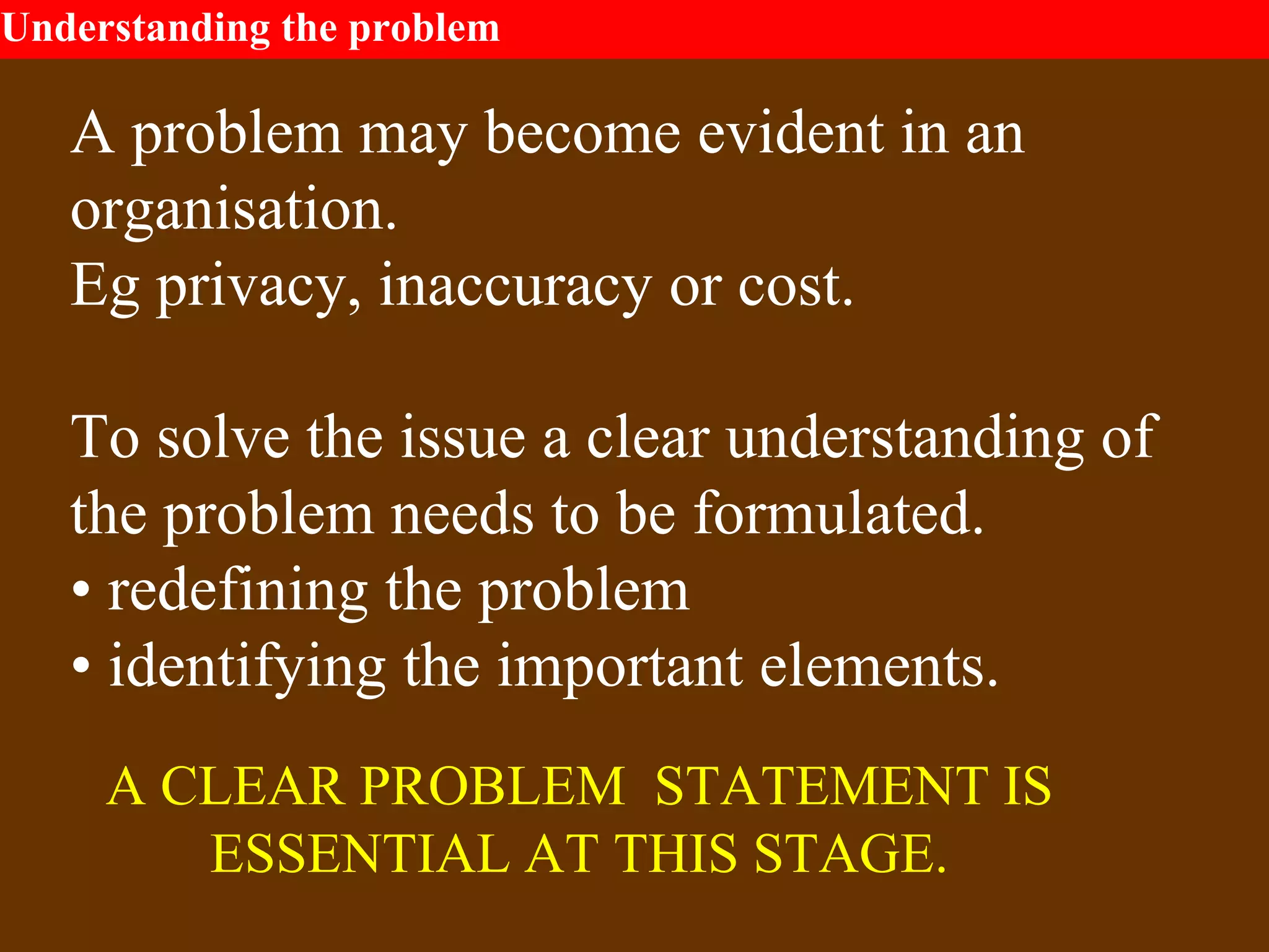 Understanding the problem
A problem may become evident in an
organisation.
Eg privacy, inaccuracy or cost.
To solve the issue a clear understanding of
the problem needs to be formulated.
• redefining the problem
• identifying the important elements.
A CLEAR PROBLEM STATEMENT IS
ESSENTIAL AT THIS STAGE.
 