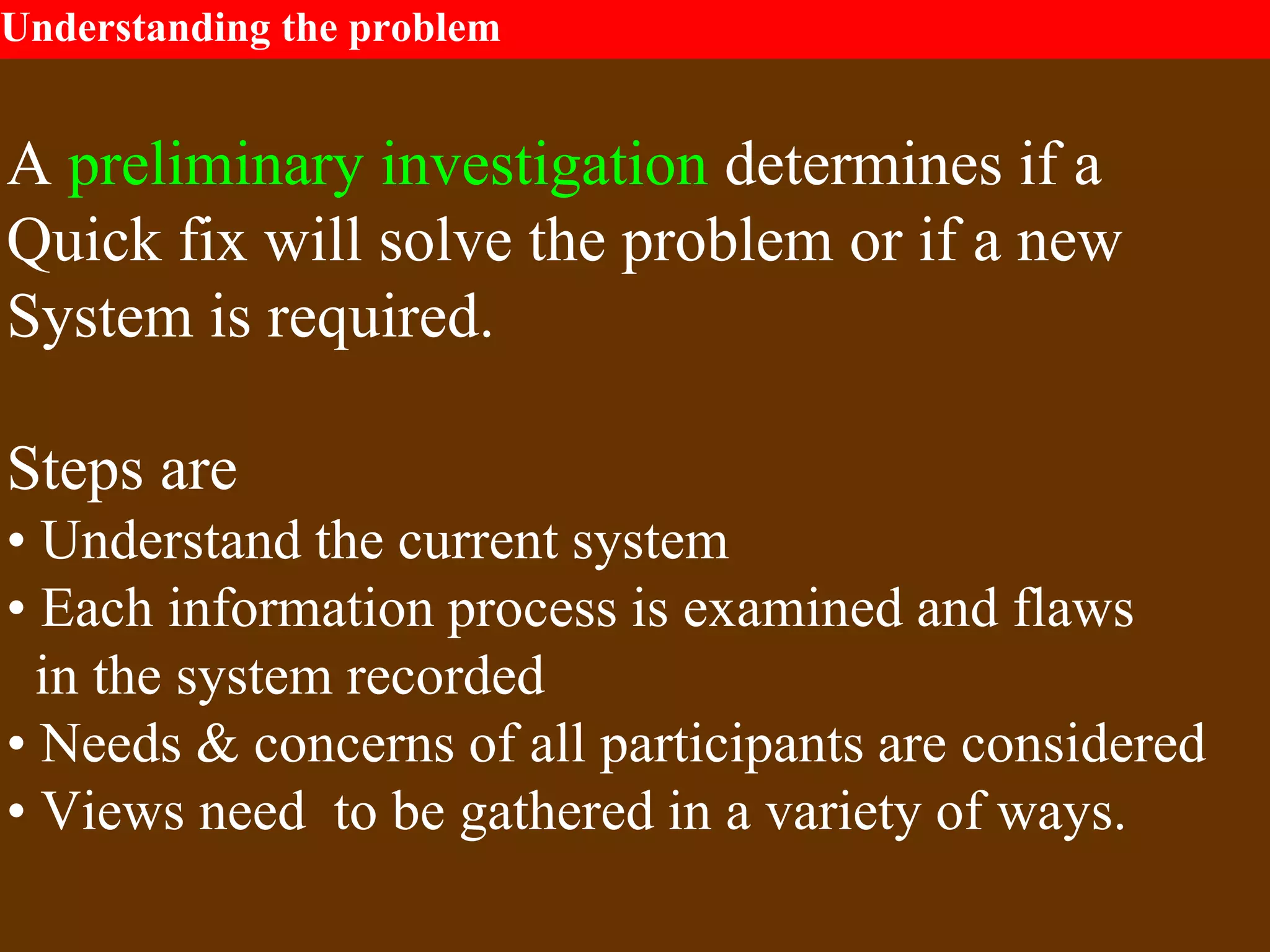 Understanding the problem
A preliminary investigation determines if a
Quick fix will solve the problem or if a new
System is required.
Steps are
• Understand the current system
• Each information process is examined and flaws
in the system recorded
• Needs & concerns of all participants are considered
• Views need to be gathered in a variety of ways.
 