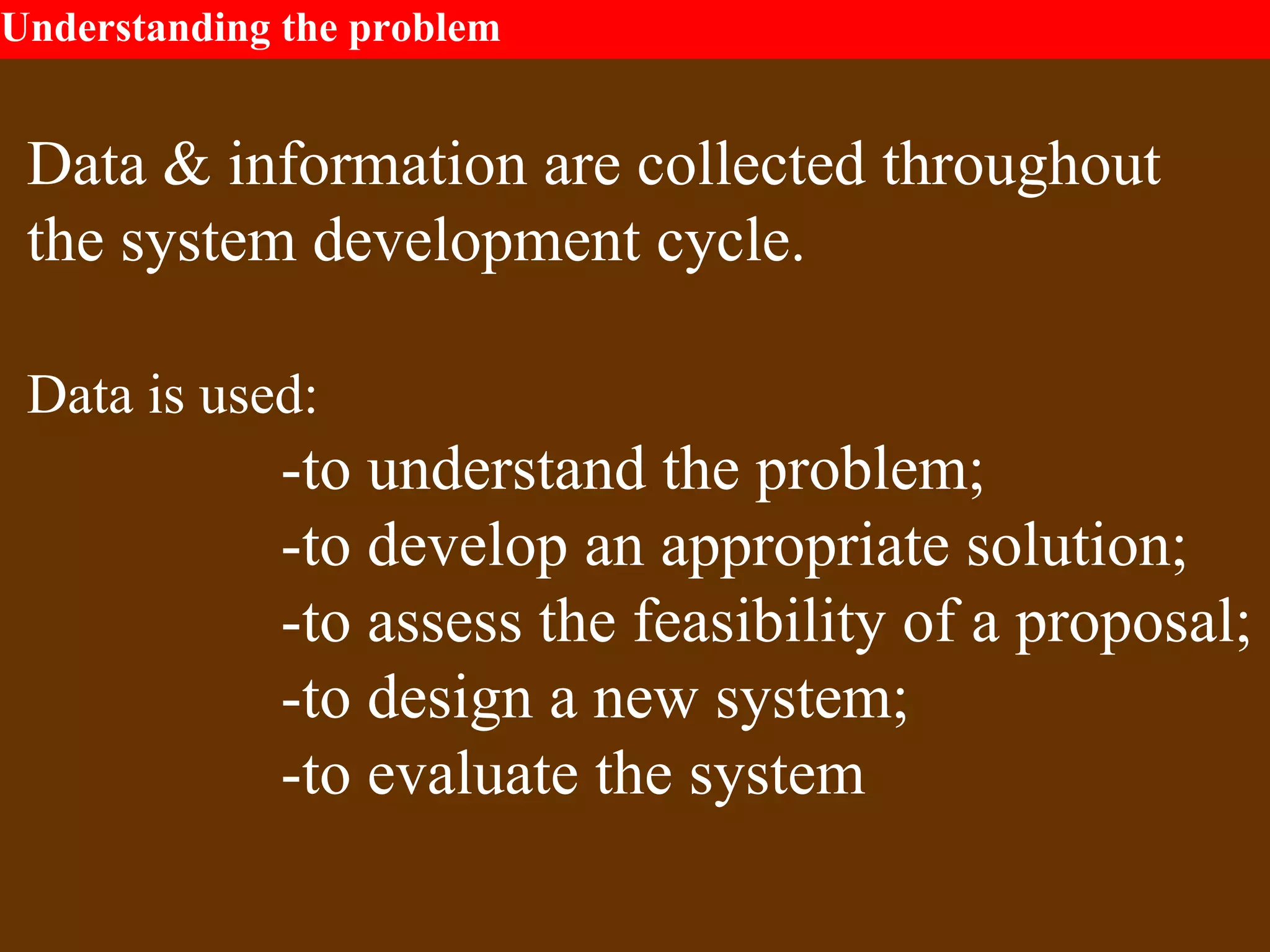 Understanding the problem
Data & information are collected throughout
the system development cycle.
Data is used:
-to understand the problem;
-to develop an appropriate solution;
-to assess the feasibility of a proposal;
-to design a new system;
-to evaluate the system
 