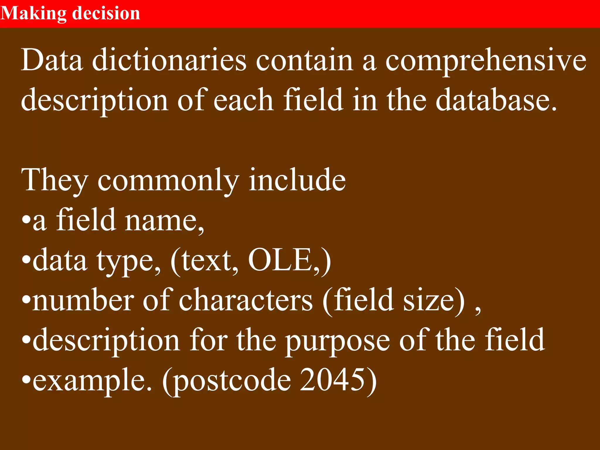 Making decision
Data dictionaries contain a comprehensive
description of each field in the database.
They commonly include
•a field name,
•data type, (text, OLE,)
•number of characters (field size) ,
•description for the purpose of the field
•example. (postcode 2045)
 