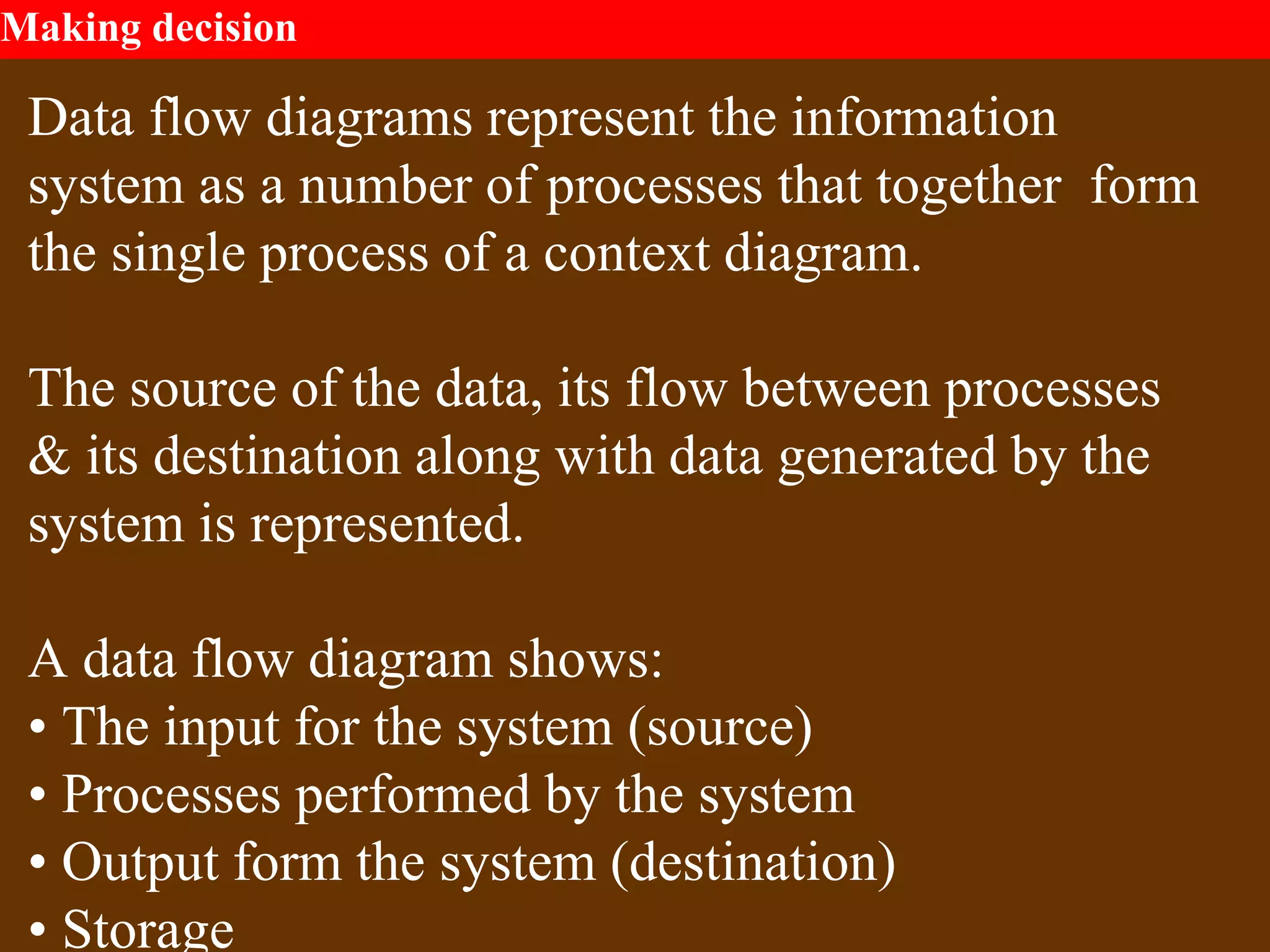 Making decision
Data flow diagrams represent the information
system as a number of processes that together form
the single process of a context diagram.
The source of the data, its flow between processes
& its destination along with data generated by the
system is represented.
A data flow diagram shows:
• The input for the system (source)
• Processes performed by the system
• Output form the system (destination)
• Storage
 