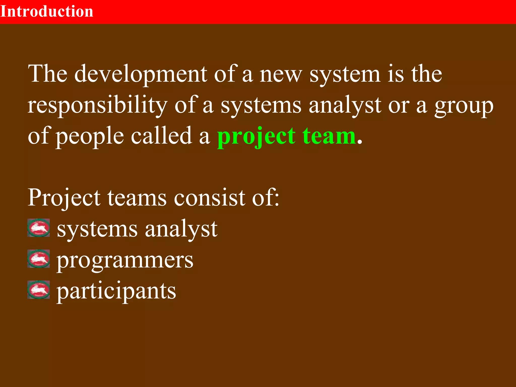 Introduction
The development of a new system is the
responsibility of a systems analyst or a group
of people called a project team.
Project teams consist of:
systems analyst
programmers
participants
 