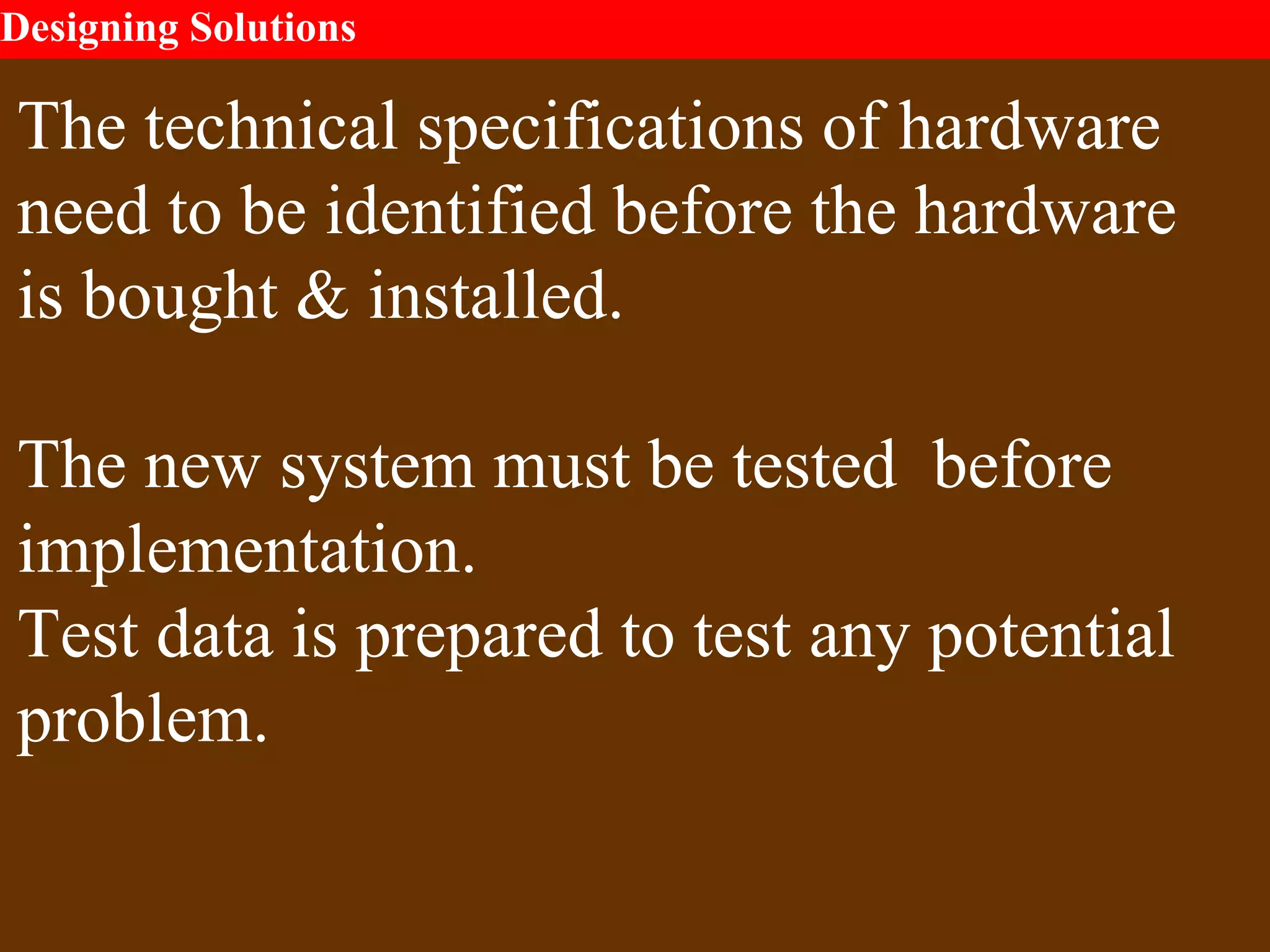 Designing Solutions
The technical specifications of hardware
need to be identified before the hardware
is bought & installed.
The new system must be tested before
implementation.
Test data is prepared to test any potential
problem.
 