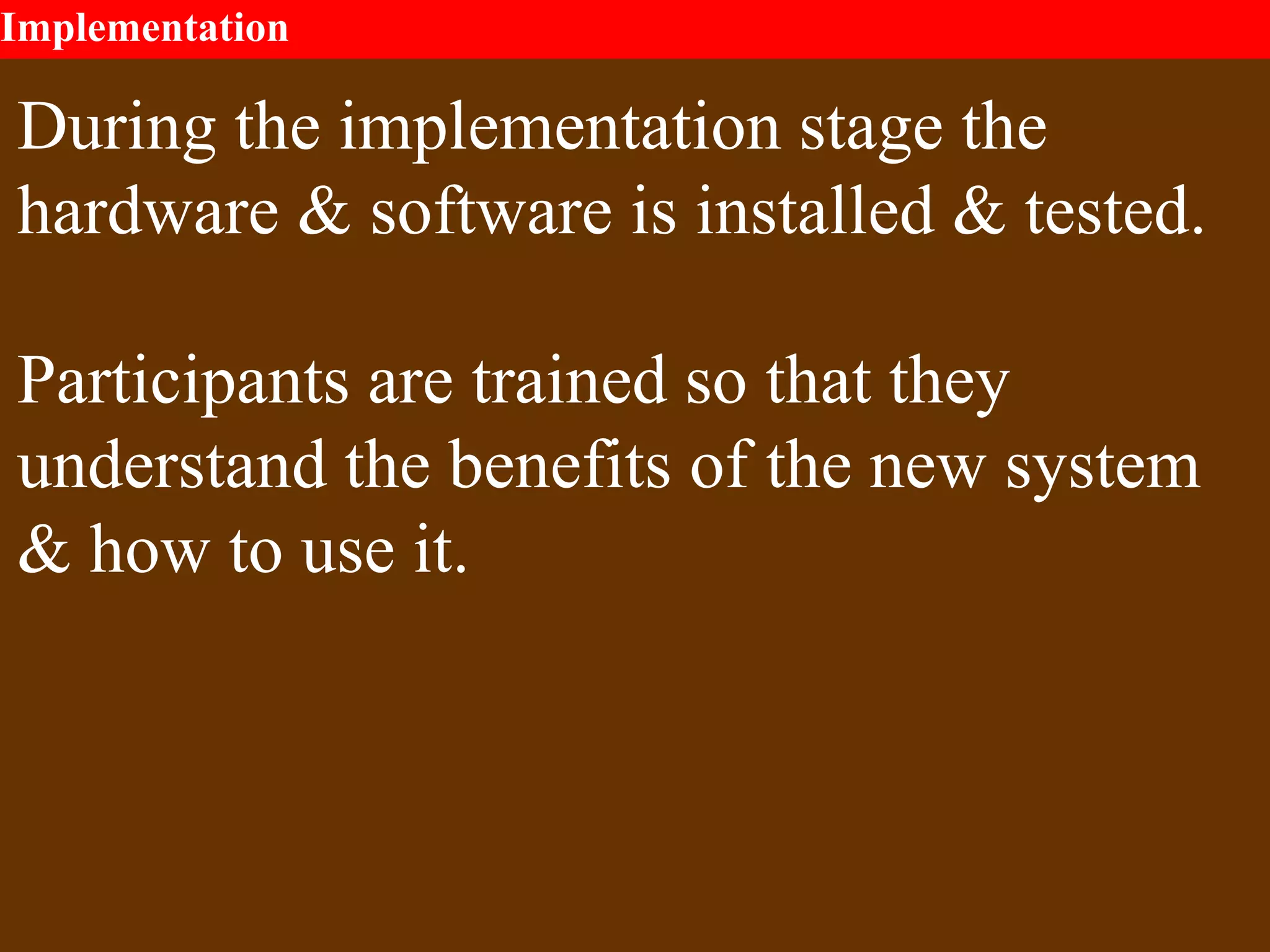 Implementation
During the implementation stage the
hardware & software is installed & tested.
Participants are trained so that they
understand the benefits of the new system
& how to use it.
 