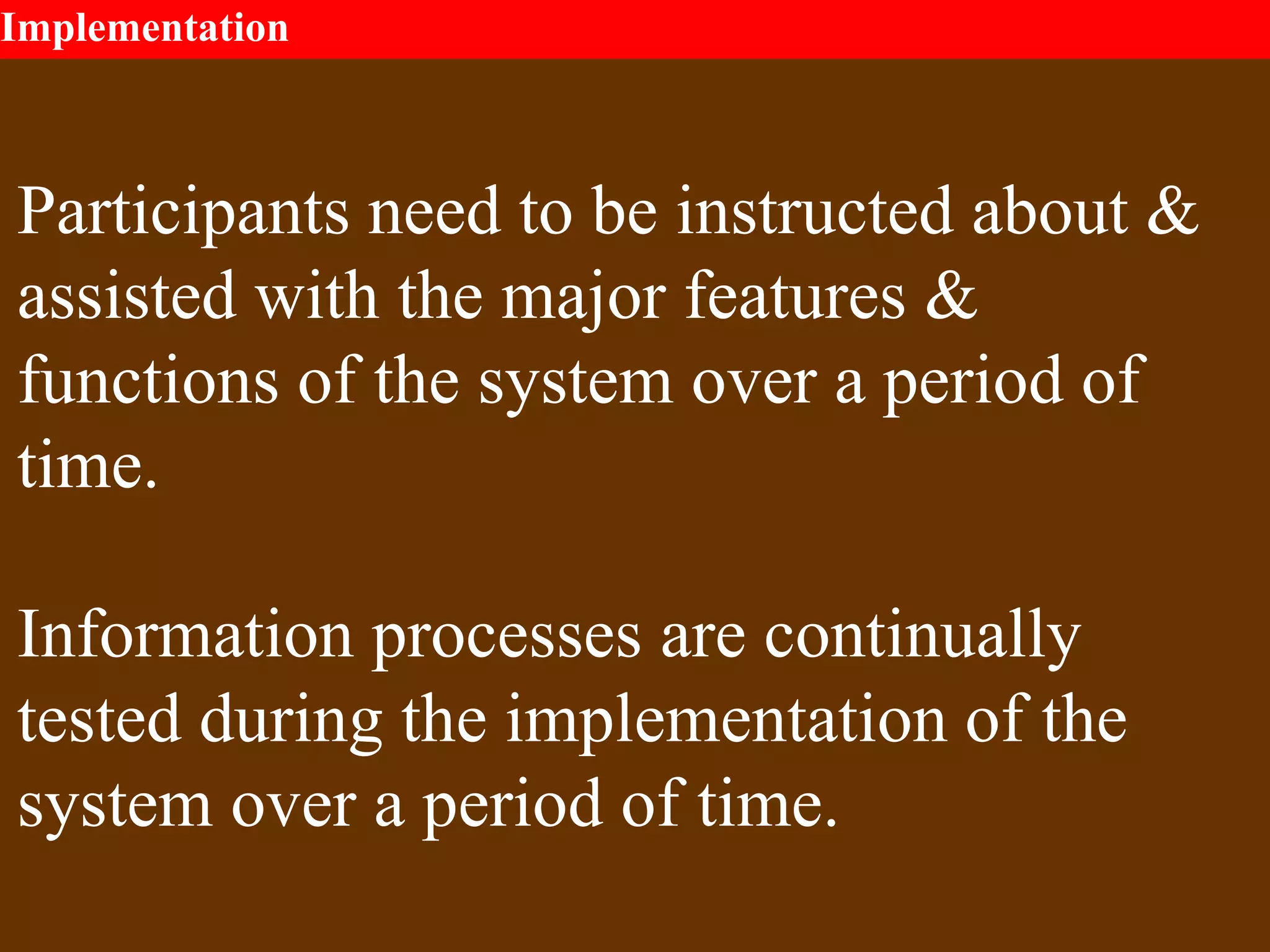 Implementation
Participants need to be instructed about &
assisted with the major features &
functions of the system over a period of
time.
Information processes are continually
tested during the implementation of the
system over a period of time.
 