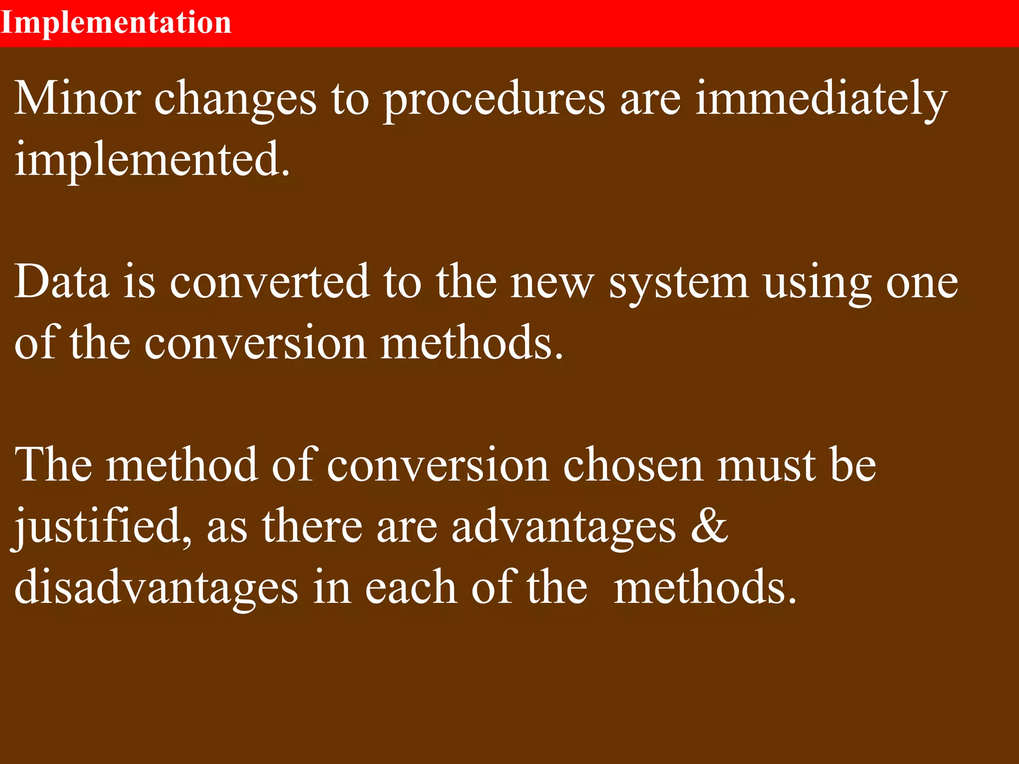 Implementation
Minor changes to procedures are immediately
implemented.
Data is converted to the new system using one
of the conversion methods.
The method of conversion chosen must be
justified, as there are advantages &
disadvantages in each of the methods.
 