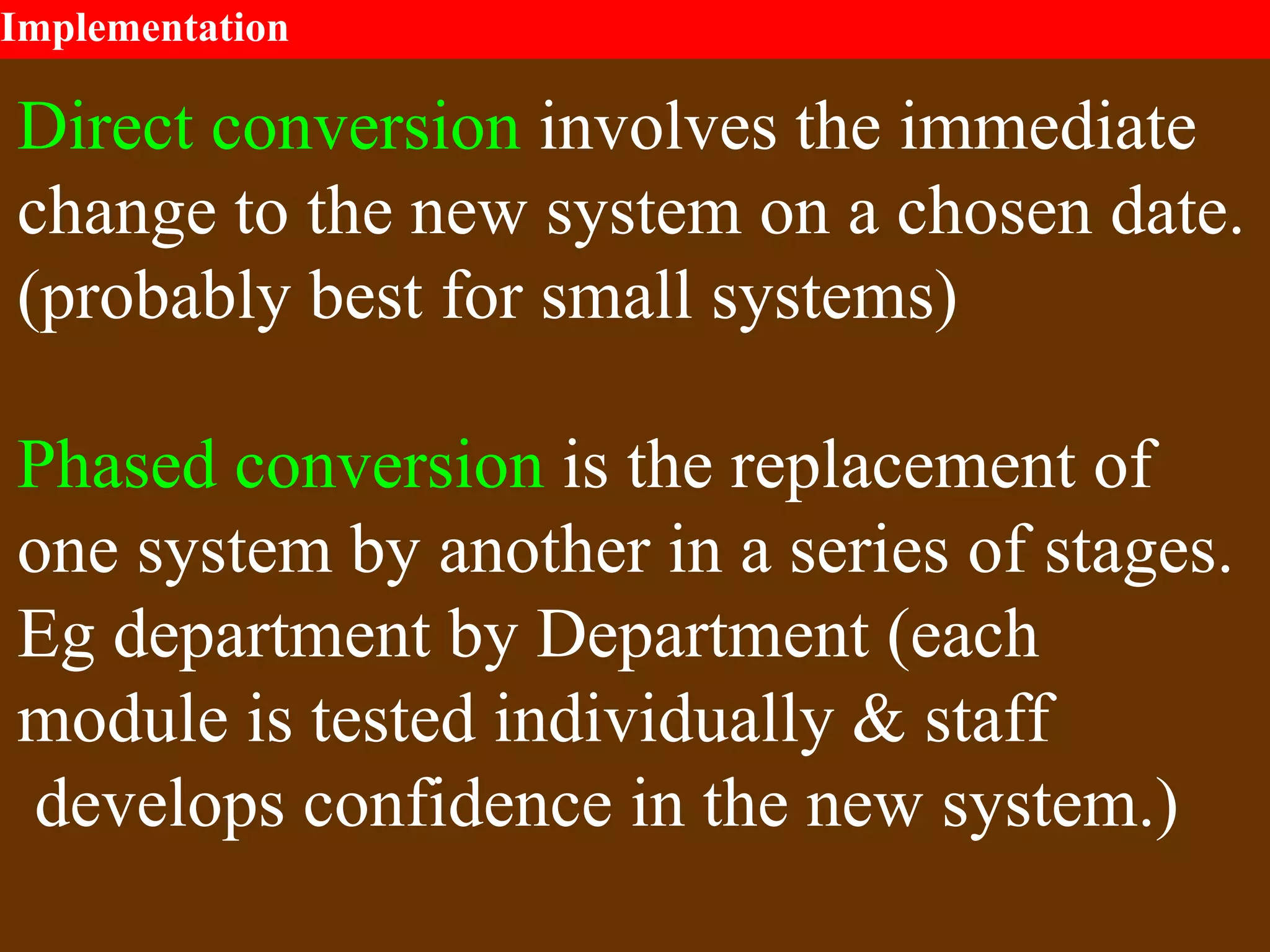 Implementation
Direct conversion involves the immediate
change to the new system on a chosen date.
(probably best for small systems)
Phased conversion is the replacement of
one system by another in a series of stages.
Eg department by Department (each
module is tested individually & staff
develops confidence in the new system.)
 