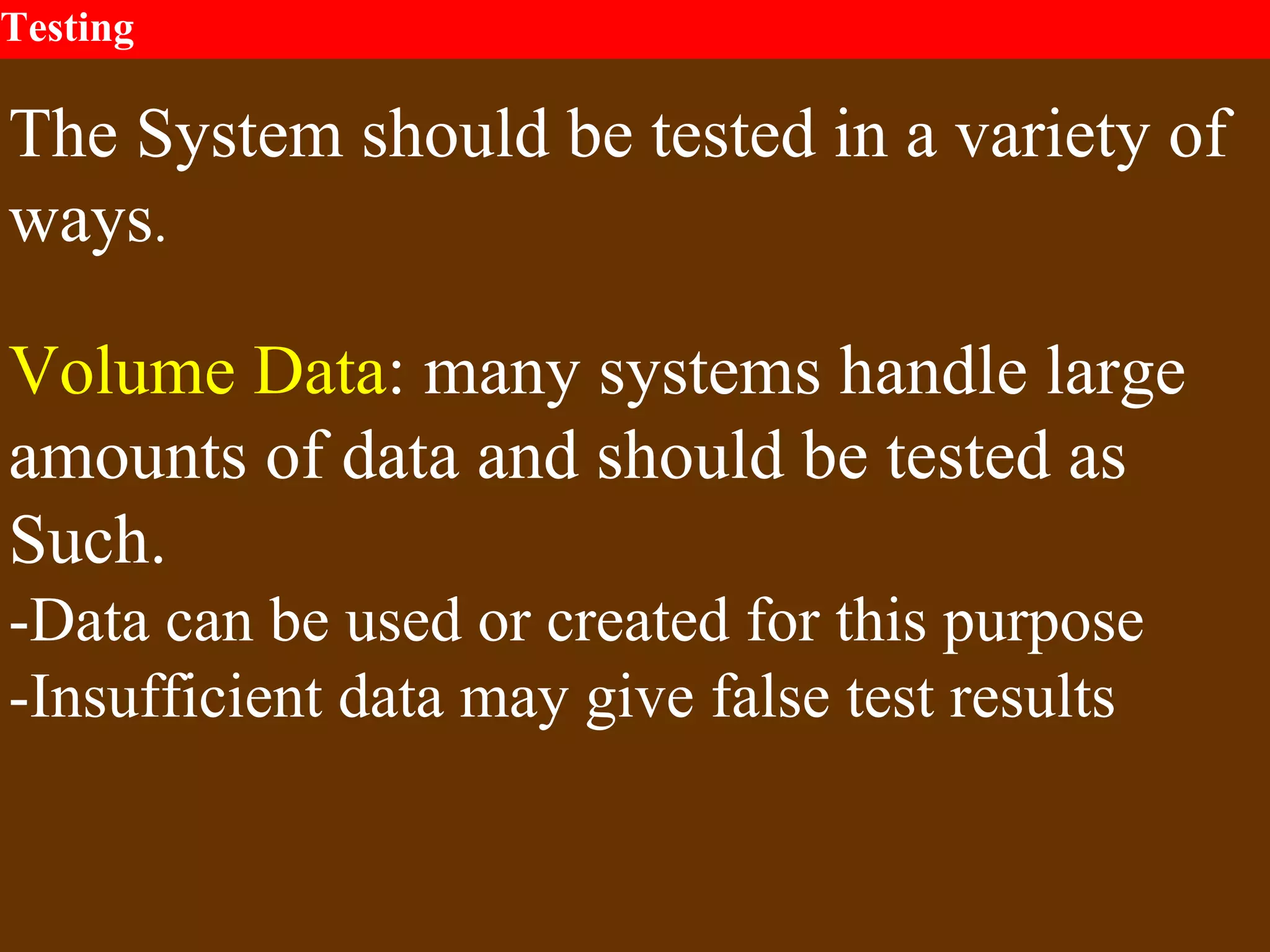 Testing
The System should be tested in a variety of
ways.
Volume Data: many systems handle large
amounts of data and should be tested as
Such.
-Data can be used or created for this purpose
-Insufficient data may give false test results
 