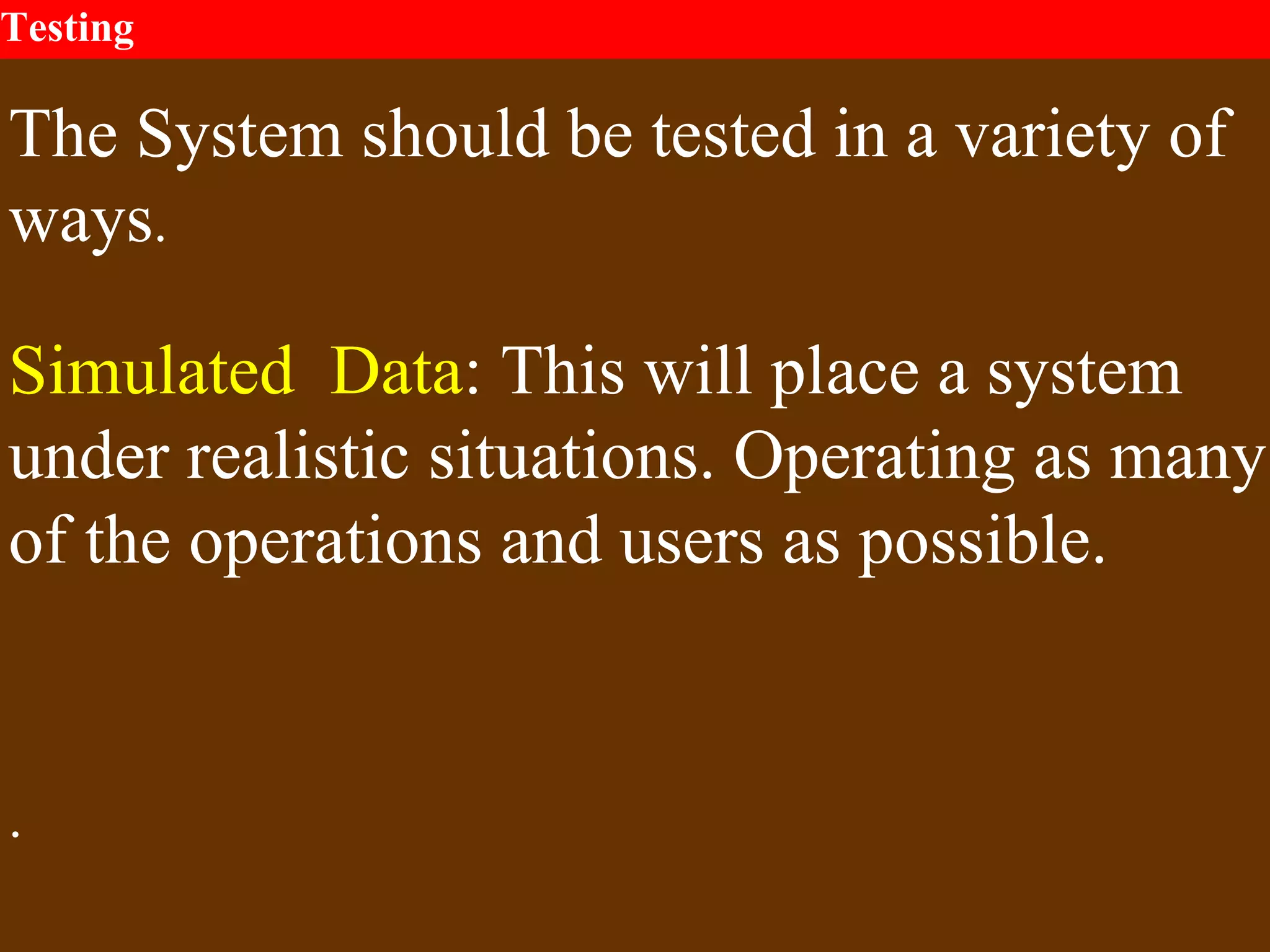 Testing
The System should be tested in a variety of
ways.
Simulated Data: This will place a system
under realistic situations. Operating as many
of the operations and users as possible.
.
 