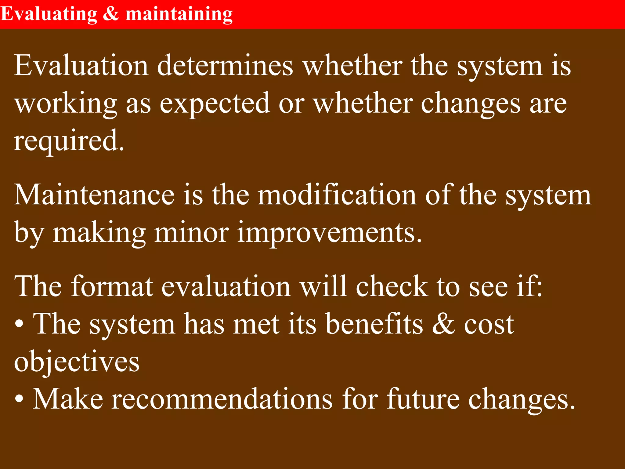 Evaluating & maintaining
Evaluation determines whether the system is
working as expected or whether changes are
required.
Maintenance is the modification of the system
by making minor improvements.
The format evaluation will check to see if:
• The system has met its benefits & cost
objectives
• Make recommendations for future changes.
 