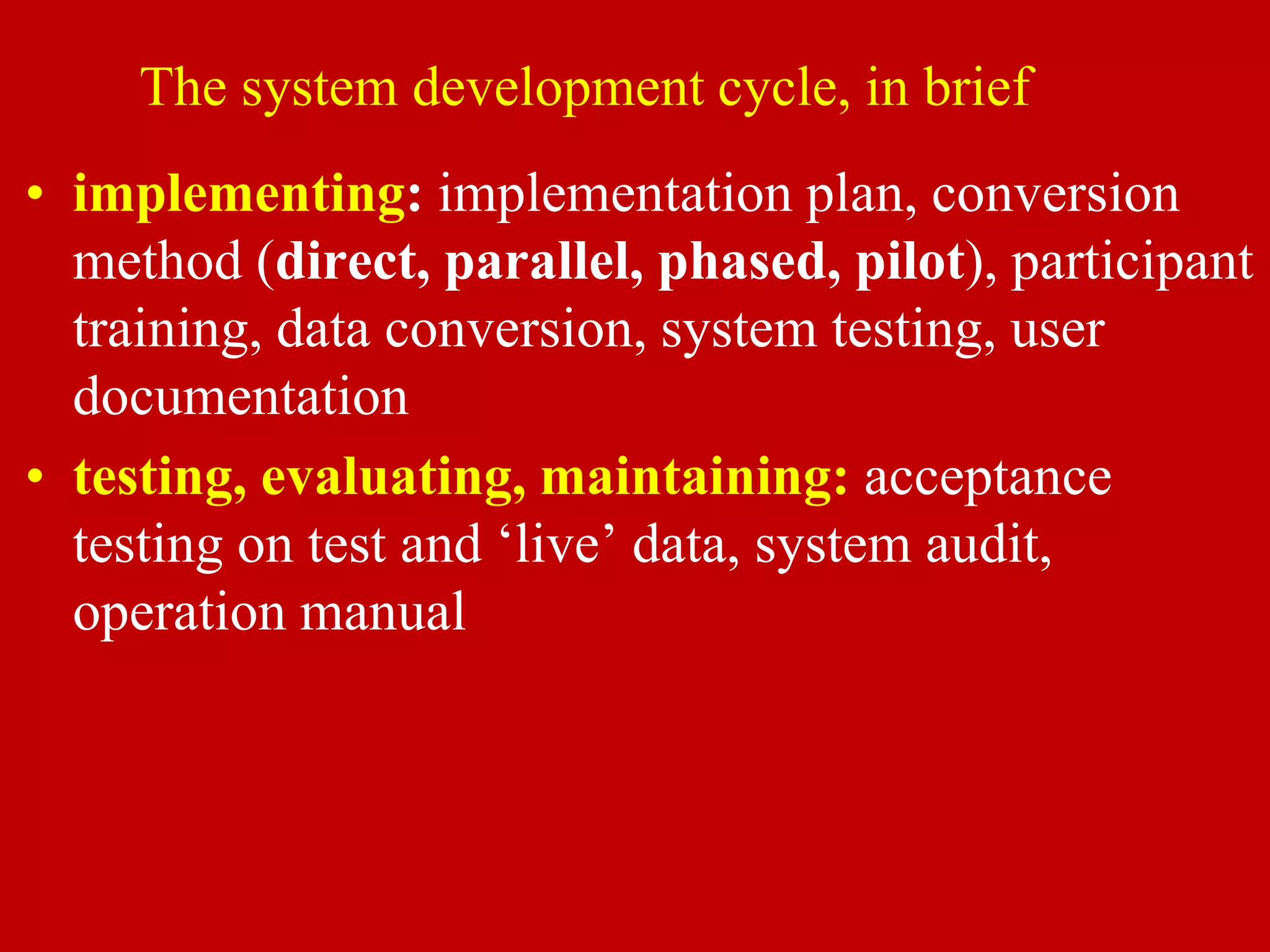 The system development cycle, in brief
• implementing: implementation plan, conversion
method (direct, parallel, phased, pilot), participant
training, data conversion, system testing, user
documentation
• testing, evaluating, maintaining: acceptance
testing on test and ‘live’ data, system audit,
operation manual
 