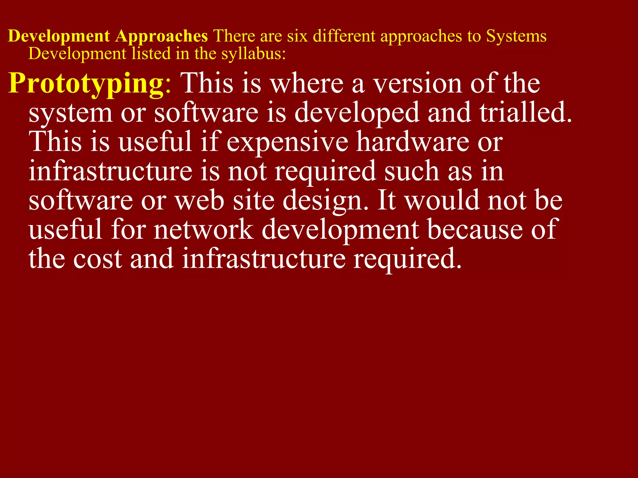 Development Approaches There are six different approaches to Systems
Development listed in the syllabus:
Prototyping: This is where a version of the
system or software is developed and trialled.
This is useful if expensive hardware or
infrastructure is not required such as in
software or web site design. It would not be
useful for network development because of
the cost and infrastructure required.
 