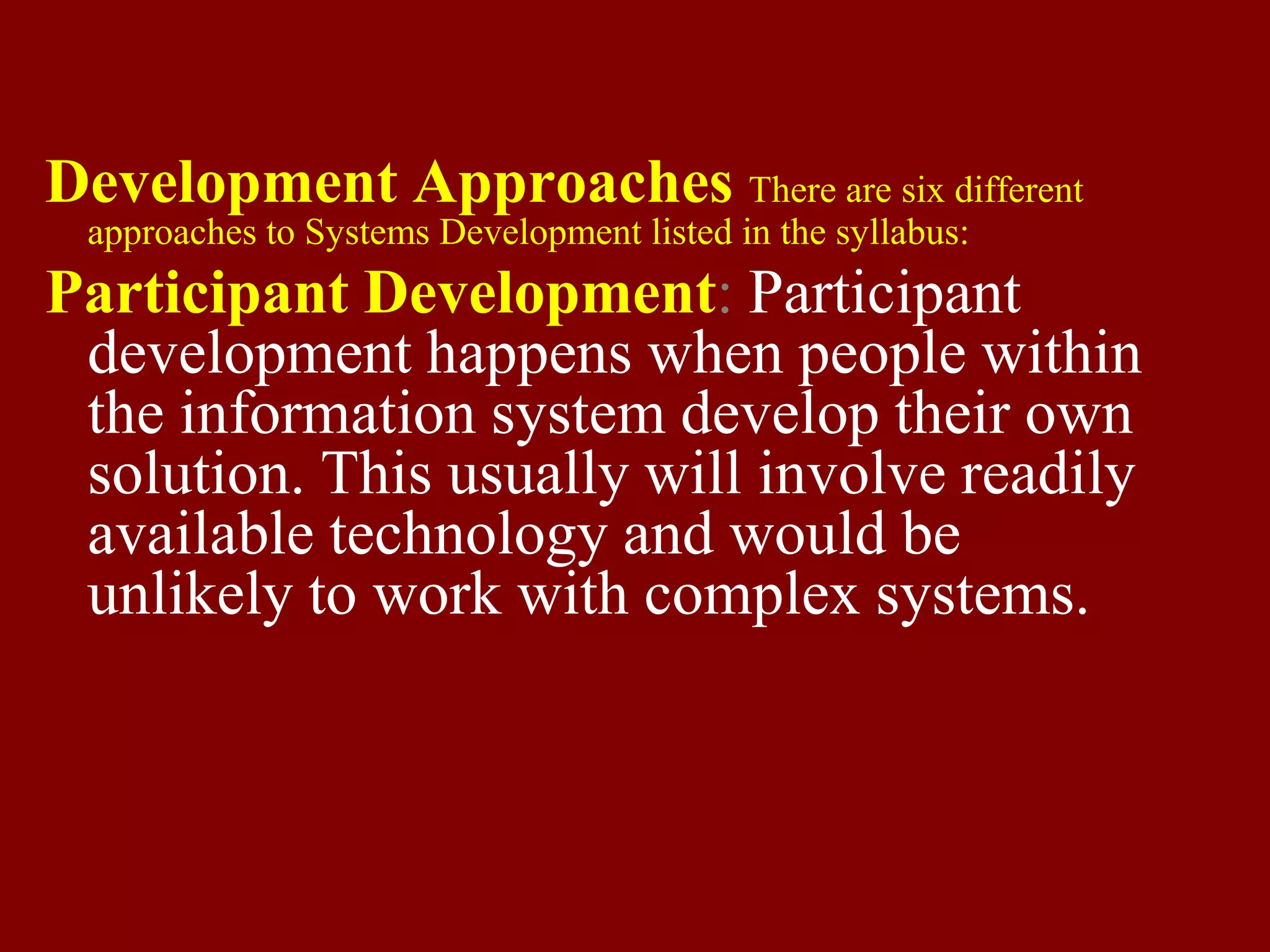 Development Approaches There are six different
approaches to Systems Development listed in the syllabus:
Participant Development: Participant
development happens when people within
the information system develop their own
solution. This usually will involve readily
available technology and would be
unlikely to work with complex systems.
 