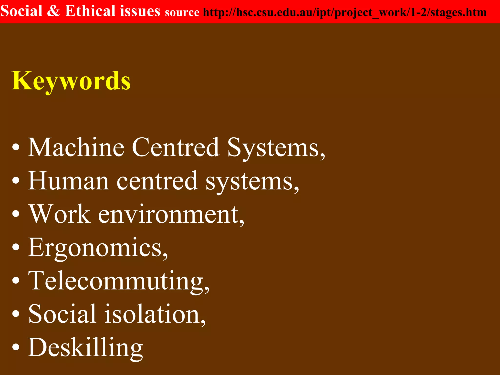 Social & Ethical issues source http://hsc.csu.edu.au/ipt/project_work/1-2/stages.htm
Keywords
• Machine Centred Systems,
• Human centred systems,
• Work environment,
• Ergonomics,
• Telecommuting,
• Social isolation,
• Deskilling
 