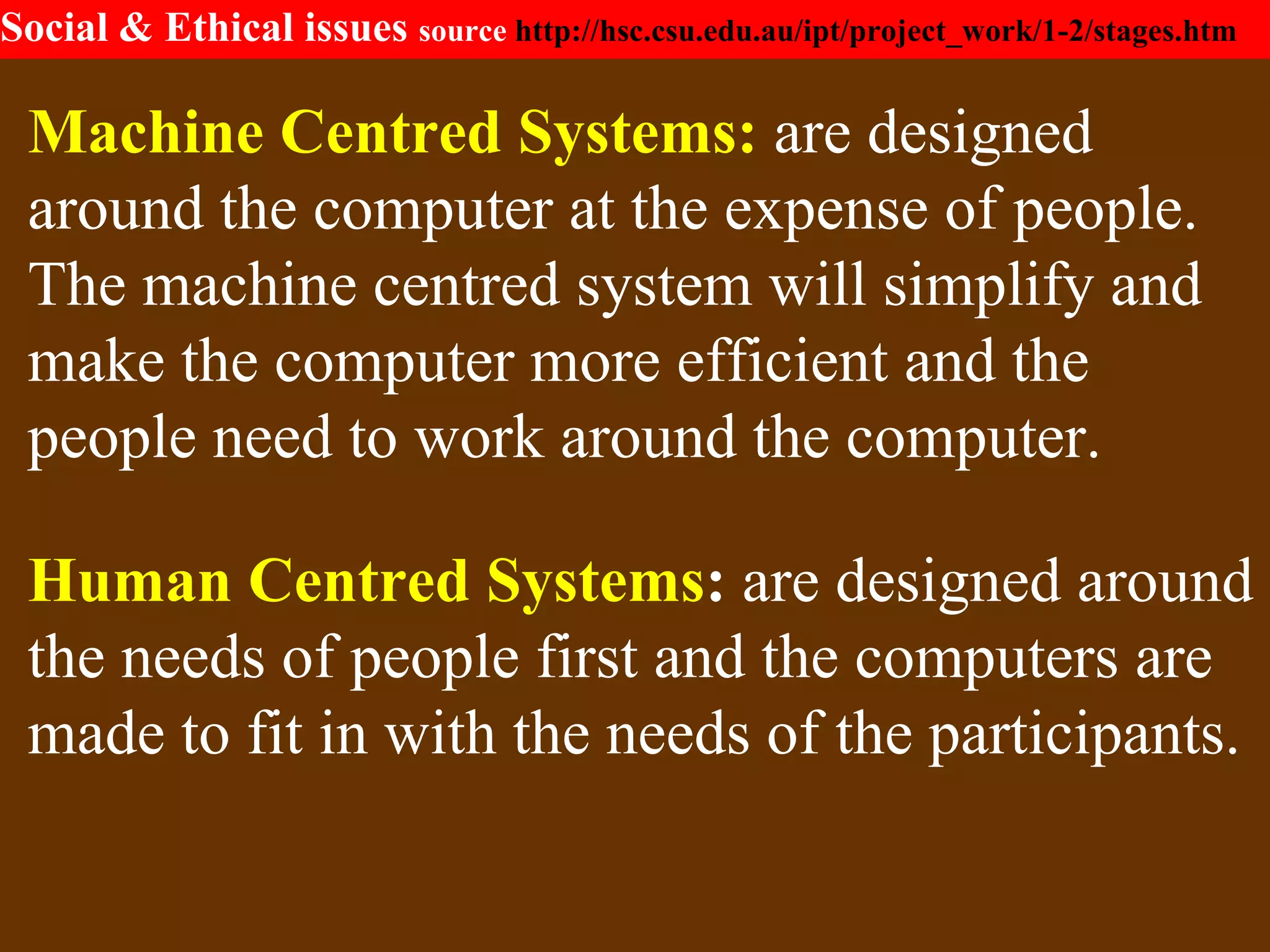 Social & Ethical issues source http://hsc.csu.edu.au/ipt/project_work/1-2/stages.htm
Machine Centred Systems: are designed
around the computer at the expense of people.
The machine centred system will simplify and
make the computer more efficient and the
people need to work around the computer.
Human Centred Systems: are designed around
the needs of people first and the computers are
made to fit in with the needs of the participants.
 