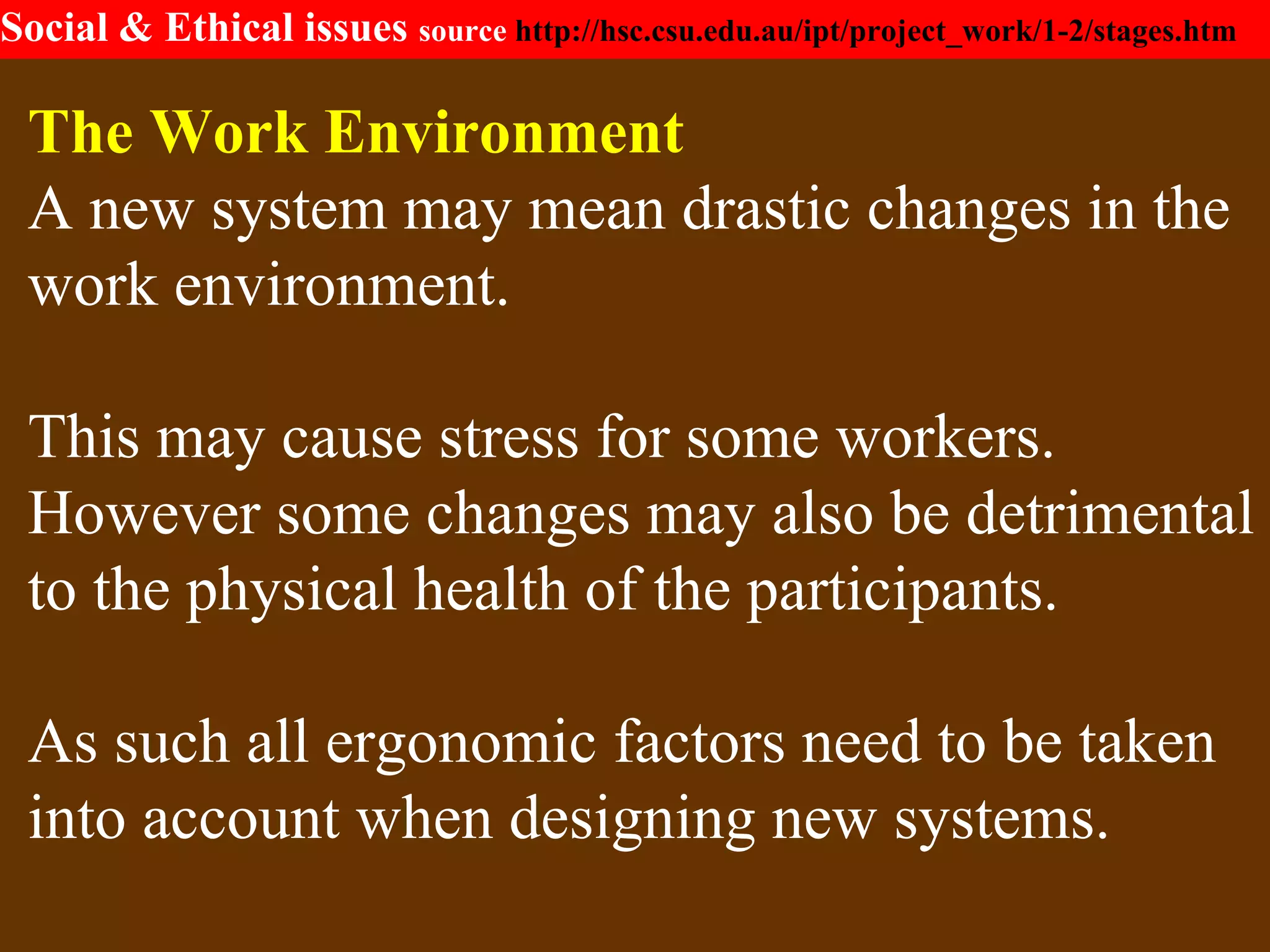 Social & Ethical issues source http://hsc.csu.edu.au/ipt/project_work/1-2/stages.htm
The Work Environment
A new system may mean drastic changes in the
work environment.
This may cause stress for some workers.
However some changes may also be detrimental
to the physical health of the participants.
As such all ergonomic factors need to be taken
into account when designing new systems.
 