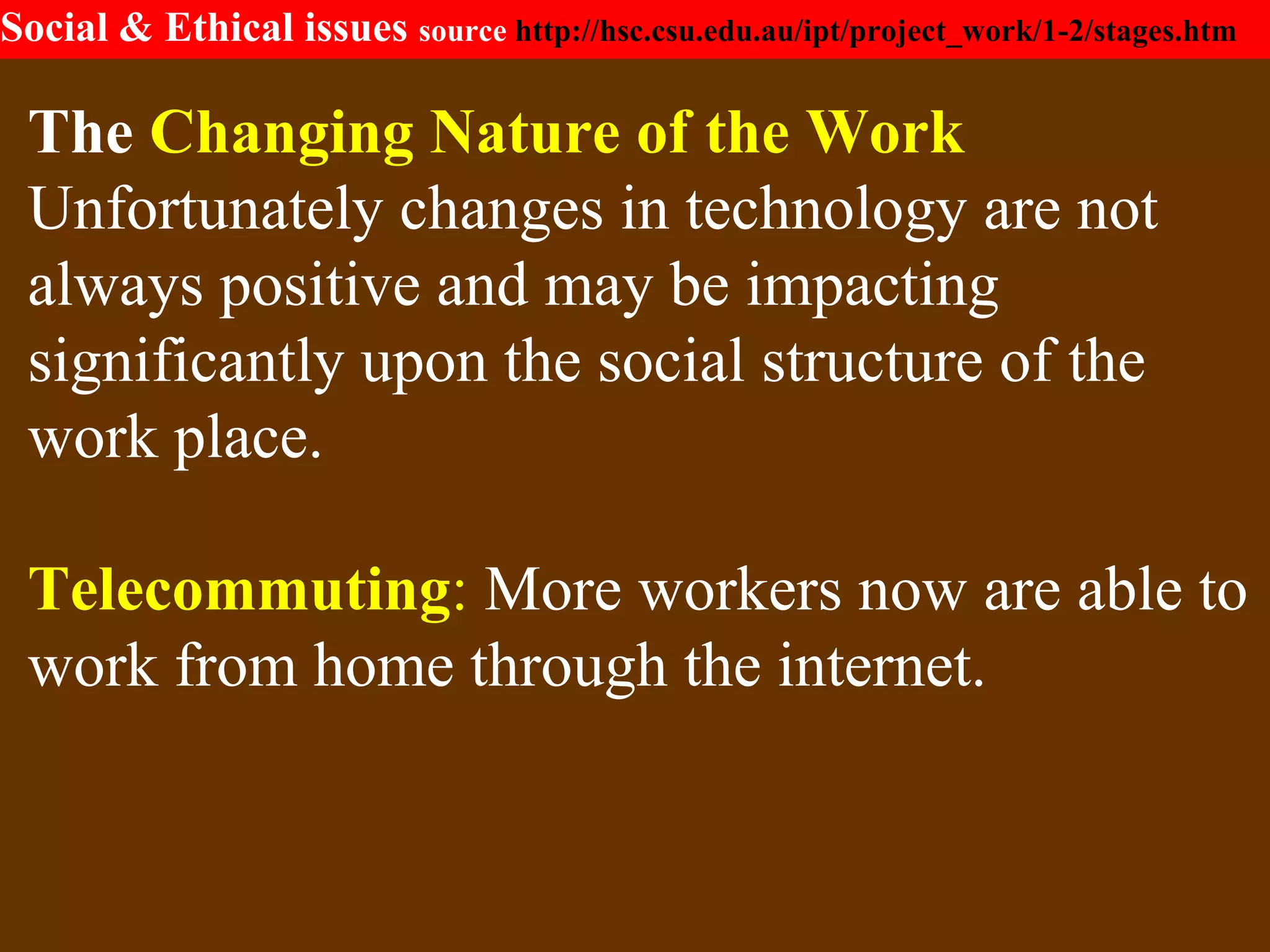 Social & Ethical issues source http://hsc.csu.edu.au/ipt/project_work/1-2/stages.htm
The Changing Nature of the Work
Unfortunately changes in technology are not
always positive and may be impacting
significantly upon the social structure of the
work place.
Telecommuting: More workers now are able to
work from home through the internet.
 