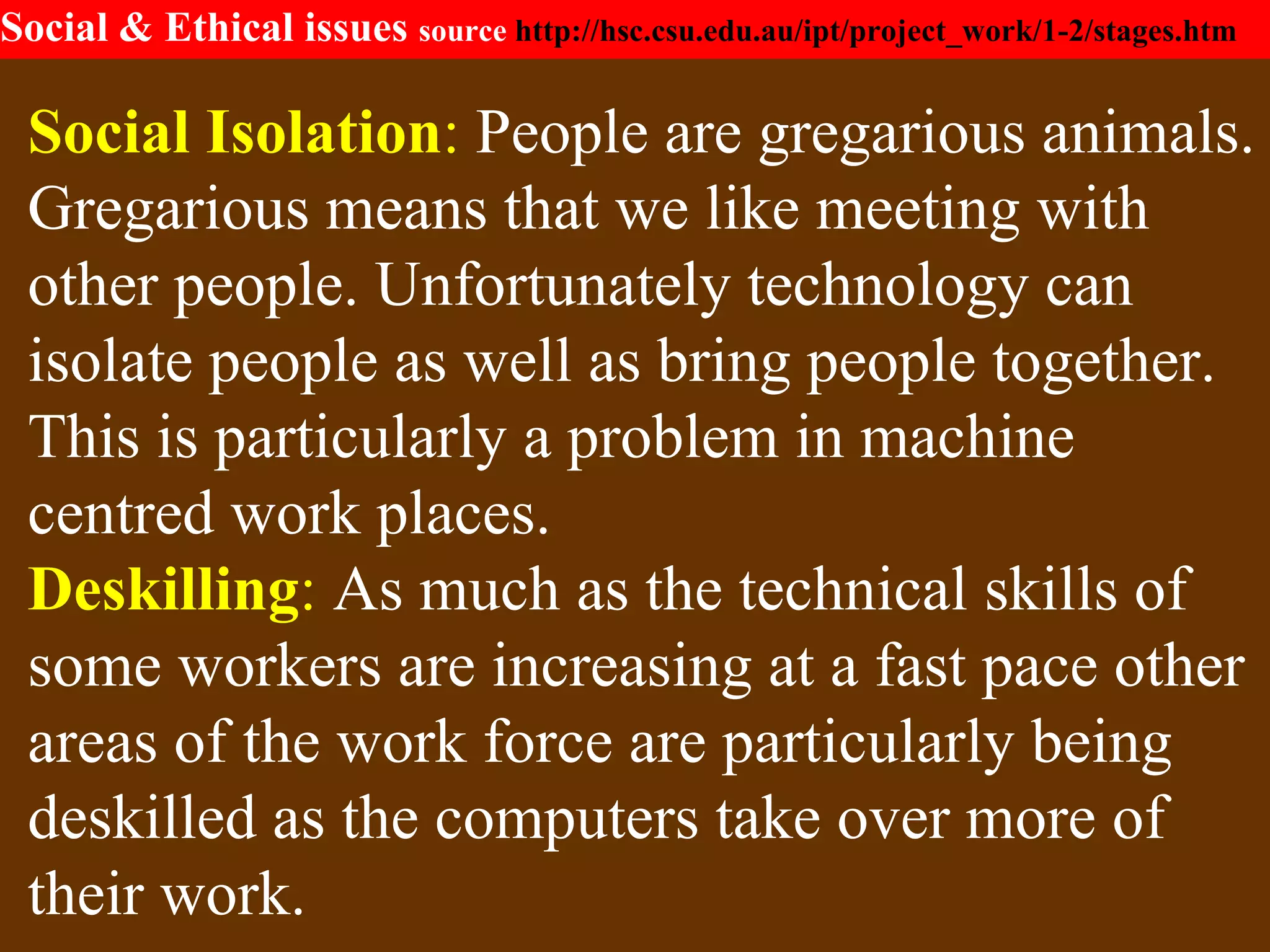 Social & Ethical issues source http://hsc.csu.edu.au/ipt/project_work/1-2/stages.htm
Social Isolation: People are gregarious animals.
Gregarious means that we like meeting with
other people. Unfortunately technology can
isolate people as well as bring people together.
This is particularly a problem in machine
centred work places.
Deskilling: As much as the technical skills of
some workers are increasing at a fast pace other
areas of the work force are particularly being
deskilled as the computers take over more of
their work.
 