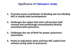 Significance of  Takizawa’s study : Precisely assess contribution of dividing and non-dividing HSC in steady state hematopoiesis Challenges the notion that stem cell function (self-renewal and multilineage reconstitution) directly associated with quiescence Challenges the use of BrdU for proper quiescence assessment  Points to indications when and how HSC switch from actively cycling state to quiescence  