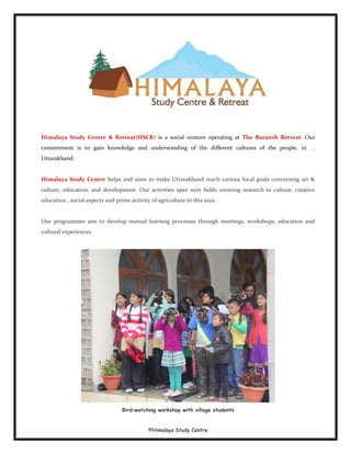 ©Himalaya Study Centre
Himalaya Study Centre & Retreat(HSCR) is a social venture operating at The Buransh Retreat. Our
commitment is to gain knowledge and understanding of the different cultures of the people, in .
Uttarakhand.
Himalaya Study Centre helps and aims to make Uttarakhand reach various local goals concerning art &
culture, education, and development. Our activities span over fields covering research in culture, creative
education , social aspects and prime activity of agriculture in this area. .
Our programmes aim to develop mutual learning processes through meetings, workshops, education and
cultural experiences.
Bird–watching workshop with village students
 