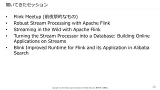 聞いてきたセッション
• Flink Meetup (前夜祭的なもの)
• Robust Stream Processing with Apache Flink
• Streaming in the Wild with Apache Flink
• Turning the Stream Processor into a Database: Building Online
Applications on Streams
• Blink Improved Runtime for Flink and its Application in Alibaba
Search
Copyright (C) 2016 Yahoo Japan Corporation. All Rights Reserved. 無断引用・転載禁止 10
 