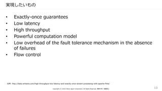 実現したいもの
• Exactly-once guarantees
• Low latency
• High throughput
• Powerful computation model
• Low overhead of the fault tolerance mechanism in the absence
of failures
• Flow control
出所: http://data-artisans.com/high-throughput-low-latency-and-exactly-once-stream-processing-with-apache-flink/
Copyright (C) 2016 Yahoo Japan Corporation. All Rights Reserved. 無断引用・転載禁止 13
 