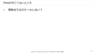 Flinkのすごくないところ
• 現時点ではスケールしない？
Copyright (C) 2016 Yahoo Japan Corporation. All Rights Reserved. 無断引用・転載禁止 17
 