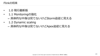 Flinkの将来
• 1.0 現行最新版
• 1.1 Monitoringの強化
– 具体的な中身は見てないけどStorm追従に見える
• 1.2 Dynamic scaling
– 具体的な中身は見てないけどApex追従に見える
Copyright (C) 2016 Yahoo Japan Corporation. All Rights Reserved. 無断引用・転載禁止 18
 