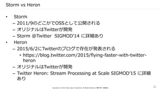 Storm vs Heron
• Storm
– 2011/9のどこかでOSSとして公開される
– オリジナルはTwitterが開発
– Storm @Twitter SIGMOD’14 に詳細あり
• Heron
– 2015/6/2にTwitterのブログで存在が発表される
• https://blog.twitter.com/2015/flying-faster-with-twitter-
heron
– オリジナルはTwitterが開発
– Twitter Heron: Stream Processing at Scale SIGMOD’15 に詳細
あり
Copyright (C) 2016 Yahoo Japan Corporation. All Rights Reserved. 無断引用・転載禁止 21
 