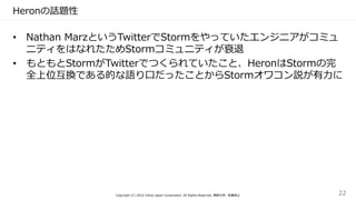 Heronの話題性
• Nathan MarzというTwitterでStormをやっていたエンジニアがコミュ
ニティをはなれたためStormコミュニティが衰退
• もともとStormがTwitterでつくられていたこと、HeronはStormの完
全上位互換である的な語り口だったことからStormオワコン説が有力に
Copyright (C) 2016 Yahoo Japan Corporation. All Rights Reserved. 無断引用・転載禁止 22
 