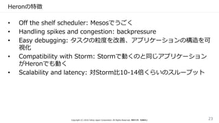 Heronの特徴
• Off the shelf scheduler: Mesosでうごく
• Handling spikes and congestion: backpressure
• Easy debugging: タスクの粒度を改善、アプリケーションの構造を可
視化
• Compatibility with Storm: Stormで動くのと同じアプリケーション
がHeronでも動く
• Scalability and latency: 対Storm比10-14倍くらいのスループット
Copyright (C) 2016 Yahoo Japan Corporation. All Rights Reserved. 無断引用・転載禁止 23
 