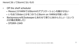 HeronにあってStormにないもの
• Off the shelf scheduler
– MesosとかYARNではStormのアプリケーションを動かせない
– いちおうSliderとかをつかうとStorm on YARNは可能っぽい
• BackpressureをZookeeperとあわせて使うとあかんらしい（という
のが最近発覚した）
– STORM-1949
Copyright (C) 2016 Yahoo Japan Corporation. All Rights Reserved. 無断引用・転載禁止 25
 