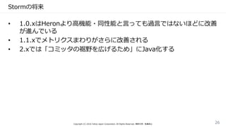 Stormの将来
• 1.0.xはHeronより高機能・同性能と言っても過言ではないほどに改善
が進んでいる
• 1.1.xでメトリクスまわりがさらに改善される
• 2.xでは「コミッタの裾野を広げるため」にJava化する
Copyright (C) 2016 Yahoo Japan Corporation. All Rights Reserved. 無断引用・転載禁止 26
 
