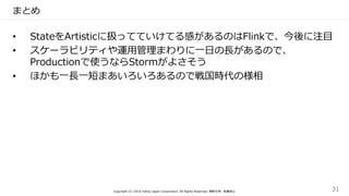 まとめ
• StateをArtisticに扱ってていけてる感があるのはFlinkで、今後に注目
• スケーラビリティや運用管理まわりに一日の長があるので、
Productionで使うならStormがよさそう
• ほかも一長一短まあいろいろあるので戦国時代の様相
Copyright (C) 2016 Yahoo Japan Corporation. All Rights Reserved. 無断引用・転載禁止 31
 